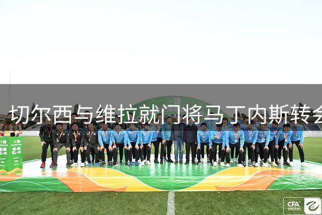 切尔西与维拉就门将马丁内斯转会展开谈判
